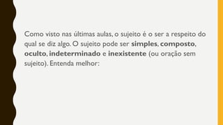 Como visto nas últimas aulas, o sujeito é o ser a respeito do
qual se diz algo. O sujeito pode ser simples, composto,
oculto, indeterminado e inexistente (ou oração sem
sujeito). Entenda melhor:
 