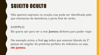 SUJEITO OCULTO
Não aparece expresso na oração, mas pode ser identificado pelo
que chamamos de desinência, a parte final do verbo.
EXEMPLO:
Ele queria sair para ver o mar. Juntou dinheiro para poder viajar.
No exemplo acima, o final ou indica que estamos falando da 2ª
pessoa do singular do pretérito perfeito do indicativo, ou seja,
ele juntou.
 