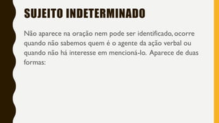 SUJEITO INDETERMINADO
Não aparece na oração nem pode ser identificado, ocorre
quando não sabemos quem é o agente da ação verbal ou
quando não há interesse em mencioná-lo. Aparece de duas
formas:
 