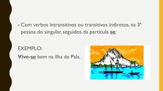 - Com verbos intransitivos ou transitivos indiretos, na 3ª
pessoa do singular, seguidos da partícula se:
EXEMPLO:
Vive-se bem na ilha de Pala.
 