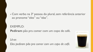 - Com verbo na 3ª pessoa do plural, sem referência anterior
ao pronome “eles” ou “elas”.
EXEMPLO:
Pediram pão pra comer com um copo de café.
Lê-se:
Eles pediram pão pra comer com um copo de café.
 