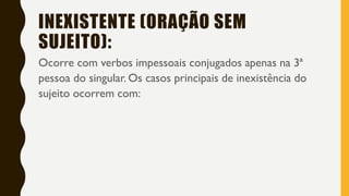 INEXISTENTE (ORAÇÃO SEM
SUJEITO):
Ocorre com verbos impessoais conjugados apenas na 3ª
pessoa do singular. Os casos principais de inexistência do
sujeito ocorrem com:
 