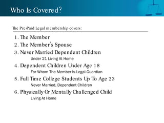 1. The Member 2. The Member’s Spouse 3. Never Married Dependent Children Under 21 Living At Home 4. Dependent Children Under Age 18 For Whom The Member Is Legal Guardian 5. Full Time College Students Up To Age 23 Never Married, Dependent Children 6. Physically Or Mentally Challenged Child Living At Home Who Is Covered? The Pre-Paid Legal membership covers:  