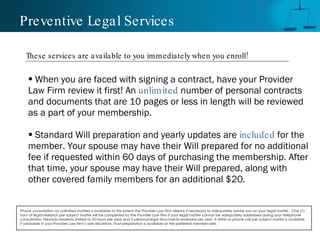 Preventive Legal Services When you are faced with signing a contract, have your Provider Law Firm review it first! An  unlimited   number of personal contracts and documents that are 10 pages or less in length will be reviewed as a part of your membership.  Standard Will preparation and yearly updates are  included   for the  member. Your spouse may have their Will prepared for no additional fee if requested within 60 days of purchasing the membership. After that time, your spouse may have their Will prepared, along with  other covered family members for an additional $20. Phone consultation on unlimited matters is available to the extent the Provider Law Firm deems it necessary to adequately advise you on your legal matter.  One (1) hour of legal research per subject matter will be completed by the Provider Law Firm if your legal matter cannot be adequately addressed during your telephone consultation. Nevada residents limited to 50 hours per year and 5 personal legal documents reviewed per year. A letter or phone call per subject matter is available if advisable in your Provider Law Firm’s sole discretion. Trust preparation is available at the preferred member rate.  These services are available to you immediately when you enroll! 