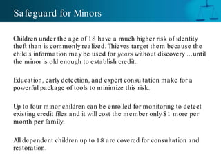 Safeguard for Minors Children under the age of 18 have a much higher risk of identity theft than is commonly realized. Thieves target them because the child’s information may be used for  years  without discovery … until the minor is old enough to establish credit. Education, early detection, and expert consultation make for a powerful package of tools to minimize this risk. Up to four minor children can be enrolled for monitoring to detect existing credit files and it will cost the member only $1 more per month per family.  All dependent children up to 18 are covered for consultation and restoration. 