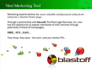 Viral Marketing Tool Marketing experts believe  the most valuable ad placement today  is on  someone's internet home page. Through a partnership with  blastoff , Pre-Paid Legal Services, Inc. now has the opportunity to expose individuals to their services through potentially millions of homepages. FREE... FUN... EASY... They shop, they save.  You earn, and you market PPL. 