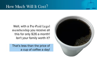 How Much Will It Cost? Well, with a   Pre-Paid Legal membership  you receive all this for only $26 a month! Isn't your family worth it? That's less than the price of a cup of coffee a day! 