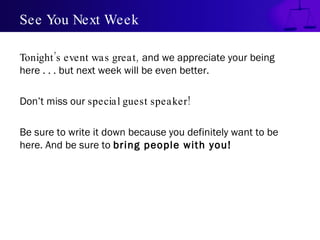 See You Next Week Tonight’s event was great,   and we appreciate your being here . . . but next week will be even better.  Don’t miss our  special guest speaker!  Be sure to write it down because you definitely want to be here. And be sure to  bring people with you! 
