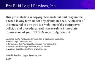 Pre-Paid Legal Services, Inc. This presentation is copyrighted material and may not be altered in any form under any circumstances. Alteration of this material in any way is a violation of the company’s policies and procedures and may result in immediate termination of your PPLSI Associate Agreement. Marketed by  Pre-Paid Legal Services, Inc . or applicable subsidiary: Pre-Paid Legal Casualty SM , Inc. In Tennessee:  Pre-Paid Legal Services of Tennessee, Inc. In Florida:  Pre-Paid Legal Services, Inc., of Florida In Virginia:  Legal Service Plans of Virginia, Inc. ©1999 Pre-Paid Legal Services, Inc. 1.09 