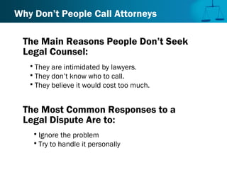 Why Don’t People Call Attorneys
 They are intimidated by lawyers.
 They don’t know who to call.
 They believe it would cost too much.
The Main Reasons People Don’t Seek
Legal Counsel:
The Most Common Responses to a
Legal Dispute Are to:
 Ignore the problem
 Try to handle it personally
 