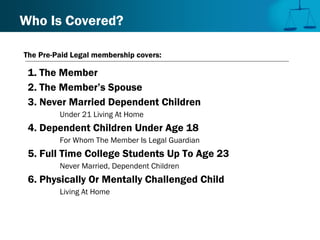 1. The Member
2. The Member’s Spouse
3. Never Married Dependent Children
Under 21 Living At Home
4. Dependent Children Under Age 18
For Whom The Member Is Legal Guardian
5. Full Time College Students Up To Age 23
Never Married, Dependent Children
6. Physically Or Mentally Challenged Child
Living At Home
Who Is Covered?
The Pre-Paid Legal membership covers:
 