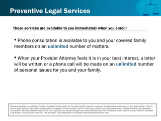 Preventive Legal Services
 Phone consultation is available to you and your covered family
members on an unlimited number of matters.
 When your Provider Attorney feels it is in your best interest, a letter
will be written or a phone call will be made on an unlimited number
of personal issues for you and your family.
Phone consultation on unlimited matters is available to the extent the Provider Law Firm deems it necessary to adequately advise you on your legal matter. One (1)
hour of legal research per subject matter will be completed by the Provider Law Firm if your legal matter cannot be adequately addressed during your telephone
consultation. Nevada residents limited to 50 hours per year and 5 personal legal documents reviewed per year. A letter or phone call per subject matter is available
if advisable in your Provider Law Firm’s sole discretion. Trust preparation is available at the preferred member rate.
These services are available to you immediately when you enroll!
 