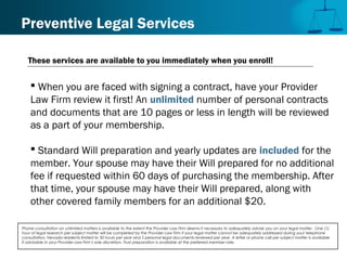 Preventive Legal Services
 When you are faced with signing a contract, have your Provider
Law Firm review it first! An unlimited number of personal contracts
and documents that are 10 pages or less in length will be reviewed
as a part of your membership.
 Standard Will preparation and yearly updates are included for the
member. Your spouse may have their Will prepared for no additional
fee if requested within 60 days of purchasing the membership. After
that time, your spouse may have their Will prepared, along with
other covered family members for an additional $20.
Phone consultation on unlimited matters is available to the extent the Provider Law Firm deems it necessary to adequately advise you on your legal matter. One (1)
hour of legal research per subject matter will be completed by the Provider Law Firm if your legal matter cannot be adequately addressed during your telephone
consultation. Nevada residents limited to 50 hours per year and 5 personal legal documents reviewed per year. A letter or phone call per subject matter is available
if advisable in your Provider Law Firm’s sole discretion. Trust preparation is available at the preferred member rate.
These services are available to you immediately when you enroll!
 
