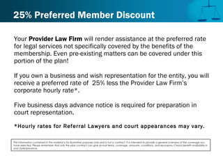 25% Preferred Member Discount
Your Provider Law Firm will render assistance at the preferred rate
for legal services not specifically covered by the benefits of the
membership. Even pre-existing matters can be covered under this
portion of the plan!
If you own a business and wish representation for the entity, you will
receive a preferred rate of 25% less the Provider Law Firm’s
corporate hourly rate*.
Five business days advance notice is required for preparation in
court representation.
*Hourly rates for Referral Lawyers and court appearances may vary.
The information contained in this material is for illustrative purposes only and is not a contract. It is intended to provide a general overview of the coverage you
have selected. Please remember that only the plan contract can give actual terms, coverage, amounts, conditions, and exclusions. Check benefit availability in
your state/province.
 