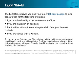 Legal Shield
The Legal Shield gives you and your family 24-hour access to legal
consultation for the following situations:
 If you are detained by a law enforcement officer
 If you are injured in an accident
 If authorities attempt to remove your child from your home or
custody
 If you are served with a warrant
To contact your Provider Law Firm, simply call the toll-free number on your
Legal Shield card. You will reach the Pre-Paid Legal offices, who will then
put you in contact with your Provider Law Firm, so you can consult with an
attorney. It’s that easy.
The Legal Shield membership will not apply if the member is alleged to be under the influence of or impaired by alcohol, intoxicants, controlled
substances, chemicals or medicines, whether prescribed or not; the member is alleged to be involved with domestic violence or stalking; and/or
assistance in making, posting, or obtaining bond, bail or other security required for release. Check benefit availability in your state.
 