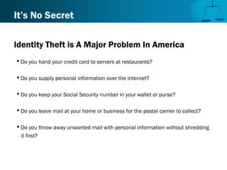 It’s No Secret
Identity Theft is A Major Problem In America
 Do you hand your credit card to servers at restaurants?
 Do you supply personal information over the internet?
 Do you keep your Social Security number in your wallet or purse?
 Do you leave mail at your home or business for the postal carrier to collect?
 Do you throw away unwanted mail with personal information without shredding
it first?
 