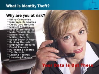 Why are you at risk?
 Utility Companies
 Insurance Companies
 Credit Card Records
 Medical Records
 Real Estate Records
 Motor Vehicle Records
 School Records
 Military Records
 Social Security Records
 Banking Records
 Employment Records
 Postal Records
 Purchasing Records
 Tax Records
 Leasing Records
 Licensing Records
Your Data is Out There
What is Identity Theft?
 