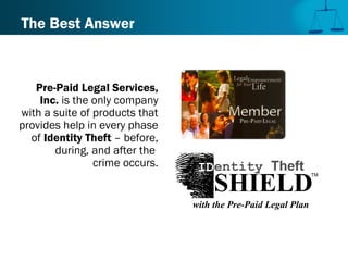 The Best Answer
Pre-Paid Legal Services,
Inc. is the only company
with a suite of products that
provides help in every phase
of Identity Theft – before,
during, and after the
crime occurs.
TM
SHIELD
IDentity Theft
with the Pre-Paid Legal Plan
 