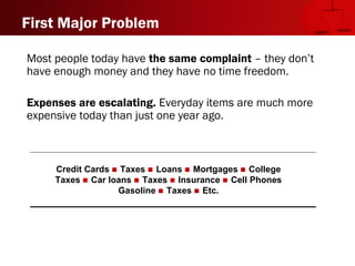 Credit Cards  Taxes  Loans  Mortgages  College
Taxes  Car loans  Taxes  Insurance  Cell Phones
Gasoline  Taxes  Etc.
First Major Problem
Most people today have the same complaint – they don’t
have enough money and they have no time freedom.
Expenses are escalating. Everyday items are much more
expensive today than just one year ago.
 