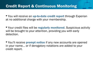 Credit Report & Continuous Monitoring
 You will receive an up-to-date credit report through Experian
at no additional charge with your membership.
 Your credit files will be regularly monitored. Suspicious activity
will be brought to your attention, providing you with early
detection.
 You’ll receive prompt notice if any new accounts are opened
in your name... or if derogatory notations are added to your
credit report.
 