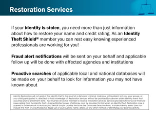 Restoration Services
If your identity is stolen, you need more than just information
about how to restore your name and credit rating. As an Identity
Theft ShieldSM
member you can rest easy knowing experienced
professionals are working for you!
Fraud alert notifications will be sent on your behalf and applicable
follow up will be done with affected agencies and institutions
Proactive searches of applicable local and national databases will
be made on your behalf to look for information you may not have
known about
Identity Restoration will not apply if the identity theft is the result of a dishonest, criminal, malicious, or fraudulent act you, your spouse, or
your child participated in, directed, or had knowledge of. Restoration services will not be provided for a known stolen identity event that
occurred prior to enrollment date. You must be an active member to receive restoration services. Services provided do not cover financial
losses arising from the identity theft. A signed limited power of attorney must be provided to Kroll when an Identity Theft Restoration case is
opened in order for Kroll to work on your behalf and/or provide the Proactive Database Searches listed. A stolen identity event does not
include the theft or unauthorized or illegal use of your business name, d/b/a, or any other method of identifying your business activity.
 