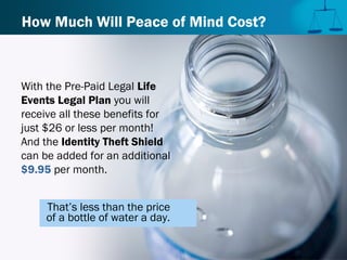 How Much Will Peace of Mind Cost?
With the Pre-Paid Legal Life
Events Legal Plan you will
receive all these benefits for
just $26 or less per month!
And the Identity Theft Shield
can be added for an additional
$9.95 per month.
That’s less than the price
of a bottle of water a day.
 