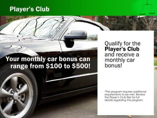 Player’s Club
Qualify for the
Player’s Club
and receive a
monthly car
bonus!
*The program requires additional
requirements to be met. Review
the Player’s Club flier for full
details regarding this program.
Your monthly car bonus can
range from $100 to $500!
 