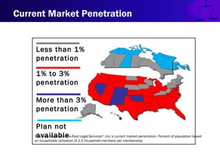 Current Market Penetration
This map illustrates Pre-Paid Legal Services®
, Inc.’s current market penetration. Percent of population based
on households utilization of 2.5 household members per membership.
Less than 1%
penetration
1% to 3%
penetration
More than 3%
penetration
Plan not
available
 