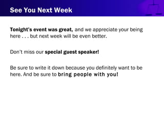 See You Next Week
Tonight’s event was great, and we appreciate your being
here . . . but next week will be even better.
Don’t miss our special guest speaker!
Be sure to write it down because you definitely want to be
here. And be sure to bring people with you!
 