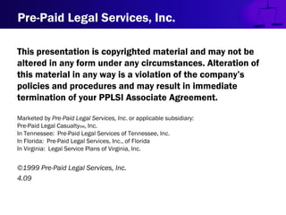 Pre-Paid Legal Services, Inc.
This presentation is copyrighted material and may not be
altered in any form under any circumstances. Alteration of
this material in any way is a violation of the company’s
policies and procedures and may result in immediate
termination of your PPLSI Associate Agreement.
Marketed by Pre-Paid Legal Services, Inc. or applicable subsidiary:
Pre-Paid Legal CasualtySM, Inc.
In Tennessee: Pre-Paid Legal Services of Tennessee, Inc.
In Florida: Pre-Paid Legal Services, Inc., of Florida
In Virginia: Legal Service Plans of Virginia, Inc.
©1999 Pre-Paid Legal Services, Inc.
4.09
 
