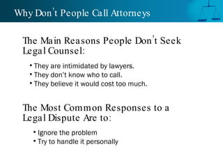 Why Don’t People Call Attorneys  They are intimidated by lawyers. They don’t know who to call. They believe it would cost too much. The Main Reasons People Don’t Seek Legal Counsel: The Most Common Responses to a Legal Dispute Are to: Ignore the problem Try to handle it personally 