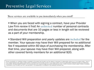 Preventive Legal Services When you are faced with signing a contract, have your Provider Law Firm review it first! An  unlimited   number of personal contracts and documents that are 10 pages or less in length will be reviewed as a part of your membership.  Standard Will preparation and yearly updates are  included   for the  member. Your spouse may have their Will prepared for no additional fee if requested within 60 days of purchasing the membership. After that time, your spouse may have their Will prepared, along with  other covered family members for an additional $20. Phone consultation on unlimited matters is available to the extent the Provider Law Firm deems it necessary to adequately advise you on your legal matter.  One (1) hour of legal research per subject matter will be completed by the Provider Law Firm if your legal matter cannot be adequately addressed during your telephone consultation. Nevada residents limited to 50 hours per year and 5 personal legal documents reviewed per year. A letter or phone call per subject matter is available if advisable in your Provider Law Firm’s sole discretion. Trust preparation is available at the preferred member rate.  These services are available to you immediately when you enroll! 