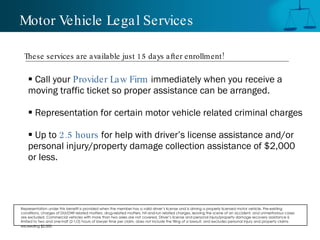 Motor Vehicle Legal Services Call your  Provider Law Firm  immediately when you receive a moving traffic ticket so proper assistance can be arranged.  Representation for certain motor vehicle related criminal charges Up to  2.5 hours  for help with driver’s license assistance and/or personal injury/property damage collection assistance of $2,000 or less. These services are available just 15 days after enrollment! Representation under this benefit is provided when the member has a valid driver’s license and is driving a properly licensed motor vehicle. Pre-existing conditions, charges of DUI/DWI related matters, drug-related matters, hit-and-run related charges, leaving the scene of an accident, and unmeritorious cases are excluded. Commercial vehicles with more than two axles are not covered. Driver’s license and personal injury/property damage recovery assistance is limited to two and one-half (2-1/2) hours of lawyer time per claim, does not include the filing of a lawsuit, and excludes personal injury and property claims exceeding $2,000.   