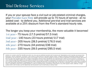 Trial Defense Services If you or your spouse face a civil suit or job-related criminal charges, your  Provider Law Firm  will provide up to 75 hours of service - at no added cost - to defend you. Additional pre-trial and trial services are available at a 25% discount from the Firm’s standard hourly rate.  The longer you keep your membership, the more valuable it becomes!  1st year  - 75 hours (17.5 pretrial/57.5 trial) 2nd year  - 140 hours (23 hours pretrial/117 trial) 3rd year  - 205 hours (28.5 pretrial/176.5 trial) 4th year  - 270 hours (34 pretrial/236 trial) 5th year  - 335 hours (39.5 pretrial/295.5 trial) Matters not covered under Plan benefits and which you may use your preferred member rate for services are: Dependents (covers member and spouse only), Bankruptcy, divorce, separation, annulment, child custody or other divorce or domestic-related matters, Charges of DUI/DWI, drug-related matters (whether prescribed or not), hit-and-run, leaving the scene of an accident, and civil or criminal charges occurring as a result of operating a commercial vehicle with more than two axles, Plan benefits apply only to charges of job-related criminal actions. Benefits do not cover instances in which you are named in a civil lawsuit or have criminal charges filed against you because you are listed as an owner, manager or associate of the business and you had no direct involvement with the act or matter that gave rise to the lawsuit or criminal charge, Lawsuits filed because of something that occurred prior to your enrollment or because of conditions that were reasonably anticipated or foreseeable prior to your enrollment (even if the lawsuit is filed after you become a member), Class actions, interventions or amicus curiae filings in which the covered member is a party (or potential party), Garnishment, attachment or any other appeal, Claims, defenses, or legal positions which your Provider Law Firm determines will not prevail in court or are frivolous or without merit.  