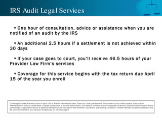IRS Audit Legal Services One hour of consultation, advice or assistance when you are notified of an audit by the IRS An additional 2.5 hours if a settlement is not achieved within 30 days If your case goes to court, you’ll receive 46.5 hours of your Provider Law Firm’s services Coverage for this service begins with the tax return due April 15 of the year you enroll Coverage includes the return due on April 15th of the first membership year. Does not cover garnishment, attachment or any other appeal, class actions, interventions or amicus curiae filings, charges of tax fraud or income tax evasions, Trust returns, business and/or corporate tax returns, payroll and information returns, partnerships, corporation returns or portions thereof that are included in the member’s tax returns, pre-existing conditions—where member has been notified by the IRS prior to enrollment, and services rendered by an enrolled agent.  