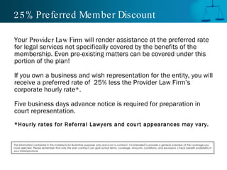 25% Preferred Member Discount Your  Provider Law Firm  will render assistance at the preferred rate for legal services not specifically covered by the benefits of the membership. Even pre-existing matters can be covered under this portion of the plan! If you own a business and wish representation for the entity, you will receive a preferred rate of  25% less the Provider Law Firm’s corporate hourly rate*. Five business days advance notice is required for preparation in court representation. *Hourly rates for Referral Lawyers and court appearances may vary. The information contained in this material is for illustrative purposes only and is not a contract. It is intended to provide a general overview of the coverage you have selected. Please remember that only the plan contract can give actual terms, coverage, amounts, conditions, and exclusions. Check benefit availability in your state/province. 