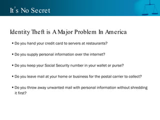 It’s No Secret Do you hand your credit card to servers at restaurants? Do you supply personal information over the internet? Do you keep your Social Security number in your wallet or purse? Do you leave mail at your home or business for the postal carrier to collect? Do you throw away unwanted mail with personal information without shredding  it first? Identity Theft is A Major Problem In America 