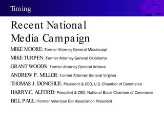 Timing MIKE MOORE:  Former Attorney General Mississippi MIKE TURPEN:  Former Attorney General  Oklahoma GRANT WOODS:  Former Attorney General  Arizona ANDREW P. MILLER:   Former Attorney General  Virginia   THOMAS J. DONOHUE:  President & CEO, U.S. Chamber of Commerce HARRY C. ALFORD:  P resident & CEO, National Black Chamber of Commerce BILL PAUL:  Former American Bar Association President Recent National  Media Campaign 