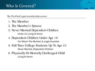 1. The Member 2. The Member’s Spouse 3. Never Married Dependent Children Under 21 Living At Home 4. Dependent Children Under Age 18 For Whom The Member Is Legal Guardian 5. Full Time College Students Up To Age 23 Never Married, Dependent Children 6. Physically Or Mentally Challenged Child Living At Home Who Is Covered? The Pre-Paid Legal membership covers:  