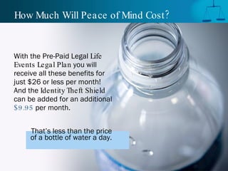 How Much Will Peace of Mind Cost? With the Pre-Paid Legal  Life Events Legal Plan  you will receive all these benefits for just $26 or less per month! And the  Identity Theft Shield  can be added for an additional  $9.95  per month.  That’s less than the price  of a bottle of water a day.   