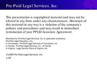 Pre-Paid Legal Services, Inc. This presentation is copyrighted material and may not be altered in any form under any circumstances. Alteration of this material in any way is a violation of the company’s policies and procedures and may result in immediate termination of your PPLSI Associate Agreement. Marketed by  Pre-Paid Legal Services, Inc . or applicable subsidiary: Pre-Paid Legal Casualty SM , Inc. In Tennessee:  Pre-Paid Legal Services of Tennessee, Inc. In Florida:  Pre-Paid Legal Services, Inc., of Florida In Virginia:  Legal Service Plans of Virginia, Inc. ©1999 Pre-Paid Legal Services, Inc. 1.09 