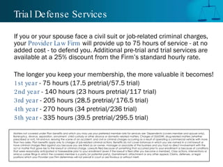 Trial Defense Services If you or your spouse face a civil suit or job-related criminal charges, your  Provider Law Firm  will provide up to 75 hours of service - at no added cost - to defend you. Additional pre-trial and trial services are available at a 25% discount from the Firm’s standard hourly rate.  The longer you keep your membership, the more valuable it becomes!  1st year  - 75 hours (17.5 pretrial/57.5 trial) 2nd year  - 140 hours (23 hours pretrial/117 trial) 3rd year  - 205 hours (28.5 pretrial/176.5 trial) 4th year  - 270 hours (34 pretrial/236 trial) 5th year  - 335 hours (39.5 pretrial/295.5 trial) Matters not covered under Plan benefits and which you may use your preferred member rate for services are: Dependents (covers member and spouse only), Bankruptcy, divorce, separation, annulment, child custody or other divorce or domestic-related matters, Charges of DUI/DWI, drug-related matters (whether prescribed or not), hit-and-run, leaving the scene of an accident, and civil or criminal charges occurring as a result of operating a commercial vehicle with more than two axles, Plan benefits apply only to charges of job-related criminal actions. Benefits do not cover instances in which you are named in a civil lawsuit or have criminal charges filed against you because you are listed as an owner, manager or associate of the business and you had no direct involvement with the act or matter that gave rise to the lawsuit or criminal charge, Lawsuits filed because of something that occurred prior to your enrollment or because of conditions that were reasonably anticipated or foreseeable prior to your enrollment (even if the lawsuit is filed after you become a member), Class actions, interventions or amicus curiae filings in which the covered member is a party (or potential party), Garnishment, attachment or any other appeal, Claims, defenses, or legal positions which your Provider Law Firm determines will not prevail in court or are frivolous or without merit.  