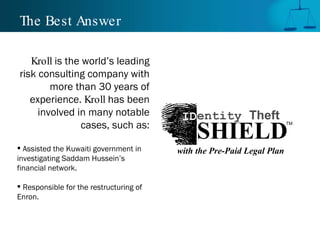 The Best Answer Kroll  is the world’s leading risk consulting company with more than 30 years of experience.  Kroll  has been involved in many notable cases, such as: Assisted the Kuwaiti government in investigating Saddam Hussein’s financial network. Responsible for the restructuring of Enron. TM SHIELD ID entity  Theft with the Pre-Paid Legal Plan 
