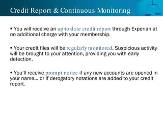 Credit Report & Continuous Monitoring You will receive an  up-to-date credit report  through Experian at no additional charge with your membership.  Your credit files will be  regularly monitored . Suspicious activity will be brought to your attention, providing you with early detection. You’ll receive  prompt notice  if any new accounts are opened in your name... or if derogatory notations are added to your credit report. 