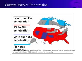 Current Market Penetration This map illustrates Pre-Paid Legal Services ® , Inc.’s current market penetration. Percent of population based on households utilization of 2.5 household members per membership. Less than 1% penetration 1% to 3% penetration More than 3% penetration Plan not available 