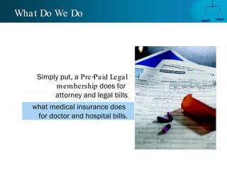 What Do We Do  Simply put, a   Pre-Paid Legal membership  does for  attorney and legal bills what medical insurance does  for doctor and hospital bills. 