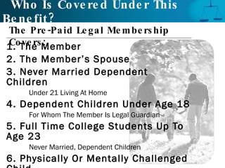 Who Is Covered Under This Benefit? 1. The Member 2. The Member’s Spouse 3. Never Married Dependent Children Under 21 Living At Home 4. Dependent Children Under Age 18 For Whom The Member Is Legal Guardian 5. Full Time College Students Up To Age 23 Never Married, Dependent Children 6. Physically Or Mentally Challenged Child Living At Home The Pre-Paid Legal Membership Covers:  