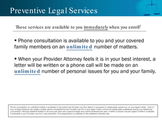 Preventive Legal Services Phone consultation is available to you and your covered family members on an   unlimited   number of matters. When your Provider Attorney feels it is in your best interest, a letter will be written or a phone call will be made on an  unlimited   number of personal issues for you and your family. Phone consultation on unlimited matters is available to the extent the Provider Law Firm deems it necessary to adequately advise you on your legal matter.  One (1) hour of legal research per subject matter will be completed by the Provider Law Firm if your legal matter cannot be adequately addressed during your telephone consultation. Nevada residents limited to 50 hours per year and 5 personal legal documents reviewed per year. A letter or phone call per subject matter is available if advisable in your Provider Law Firm’s sole discretion. Trust preparation is available at the preferred member rate.  These services are available to you  immediately  when you enroll! 