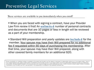 Preventive Legal Services When you are faced with signing a contract, have your Provider Law Firm review it first! An  unlimited   number of personal contracts and documents that are 10 pages or less in length will be reviewed as a part of your membership.  Standard Will preparation and yearly updates are   included   for the  member.  Your spouse may have their Will prepared for no additional fee if requested within 60 days of purchasing the membership . After that time, your spouse may have their Will prepared, along with  other covered family members for an additional $20. Phone consultation on unlimited matters is available to the extent the Provider Law Firm deems it necessary to adequately advise you on your legal matter.  One (1) hour of legal research per subject matter will be completed by the Provider Law Firm if your legal matter cannot be adequately addressed during your telephone consultation. Nevada residents limited to 50 hours per year and 5 personal legal documents reviewed per year. A letter or phone call per subject matter is available if advisable in your Provider Law Firm’s sole discretion. Trust preparation is available at the preferred member rate.  These services are available to you immediately when you enroll! 