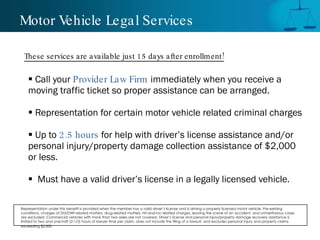 Motor Vehicle Legal Services Call your  Provider Law Firm  immediately when you receive a moving traffic ticket so proper assistance can be arranged.  Representation for certain motor vehicle related criminal charges Up to  2.5 hours  for help with driver’s license assistance and/or personal injury/property damage collection assistance of $2,000 or less. Must have a valid driver’s license in a legally licensed vehicle. These services are available just 15 days after enrollment! Representation under this benefit is provided when the member has a valid driver’s license and is driving a properly licensed motor vehicle. Pre-existing conditions, charges of DUI/DWI related matters, drug-related matters, hit-and-run related charges, leaving the scene of an accident, and unmeritorious cases are excluded. Commercial vehicles with more than two axles are not covered. Driver’s license and personal injury/property damage recovery assistance is limited to two and one-half (2-1/2) hours of lawyer time per claim, does not include the filing of a lawsuit, and excludes personal injury and property claims exceeding $2,000.   